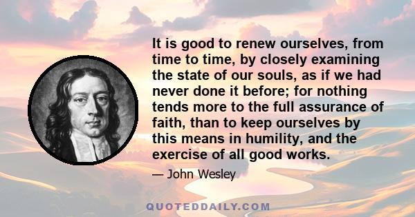 It is good to renew ourselves, from time to time, by closely examining the state of our souls, as if we had never done it before; for nothing tends more to the full assurance of faith, than to keep ourselves by this