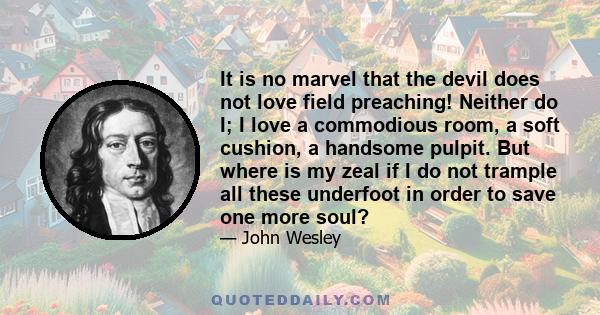 It is no marvel that the devil does not love field preaching! Neither do I; I love a commodious room, a soft cushion, a handsome pulpit. But where is my zeal if I do not trample all these underfoot in order to save one