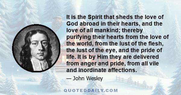 It is the Spirit that sheds the love of God abroad in their hearts, and the love of all mankind; thereby purifying their hearts from the love of the world, from the lust of the flesh, the lust of the eye, and the pride