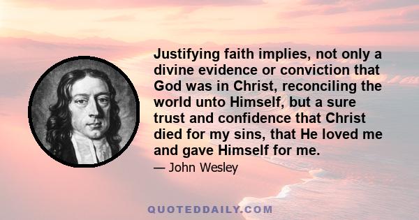 Justifying faith implies, not only a divine evidence or conviction that God was in Christ, reconciling the world unto Himself, but a sure trust and confidence that Christ died for my sins, that He loved me and gave