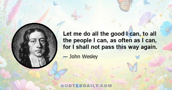 Let me do all the good I can, to all the people I can, as often as I can, for I shall not pass this way again.