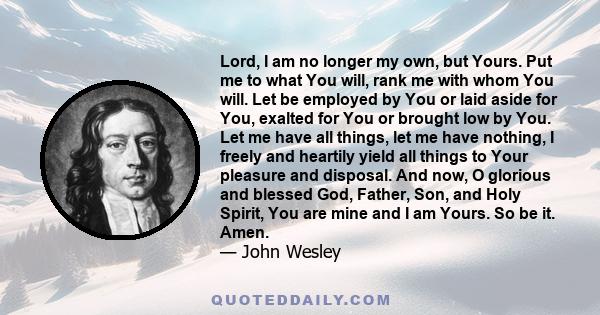 Lord, I am no longer my own, but Yours. Put me to what You will, rank me with whom You will. Let be employed by You or laid aside for You, exalted for You or brought low by You. Let me have all things, let me have