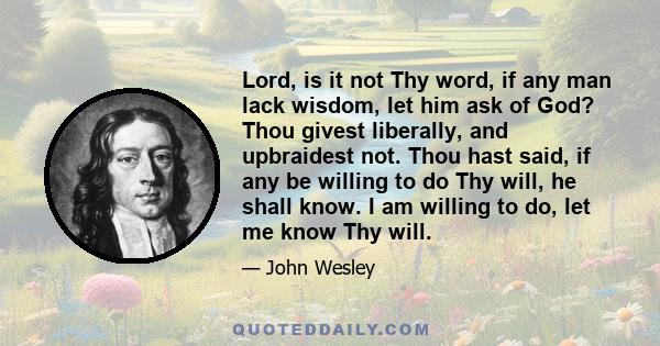 Lord, is it not Thy word, if any man lack wisdom, let him ask of God? Thou givest liberally, and upbraidest not. Thou hast said, if any be willing to do Thy will, he shall know. I am willing to do, let me know Thy will.