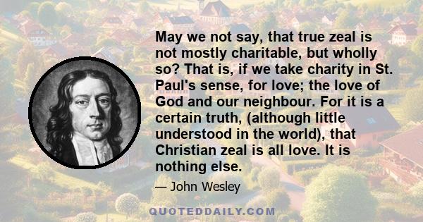 May we not say, that true zeal is not mostly charitable, but wholly so? That is, if we take charity in St. Paul's sense, for love; the love of God and our neighbour. For it is a certain truth, (although little