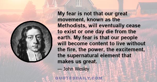 My fear is not that our great movement, known as the Methodists, will eventually cease to exist or one day die from the earth. My fear is that our people will become content to live without the fire, the power, the