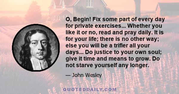 O, Begin! Fix some part of every day for private exercises... Whether you like it or no, read and pray daily. It is for your life; there is no other way; else you will be a trifler all your days... Do justice to your