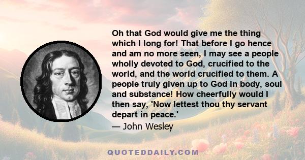 Oh that God would give me the thing which I long for! That before I go hence and am no more seen, I may see a people wholly devoted to God, crucified to the world, and the world crucified to them. A people truly given