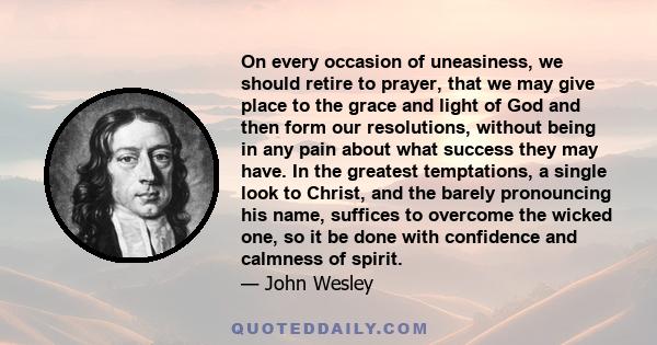 On every occasion of uneasiness, we should retire to prayer, that we may give place to the grace and light of God and then form our resolutions, without being in any pain about what success they may have. In the