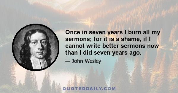 Once in seven years I burn all my sermons; for it is a shame, if I cannot write better sermons now than I did seven years ago.