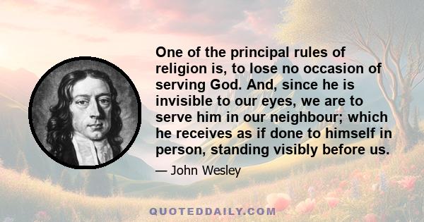 One of the principal rules of religion is, to lose no occasion of serving God. And, since he is invisible to our eyes, we are to serve him in our neighbour; which he receives as if done to himself in person, standing