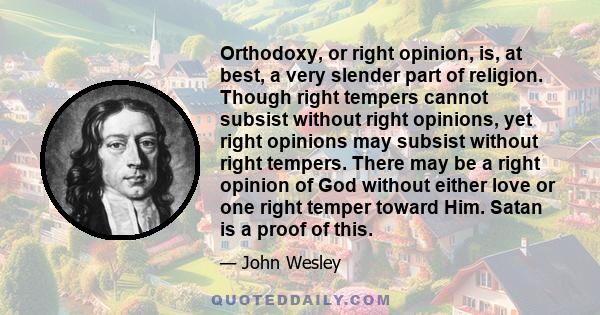 Orthodoxy, or right opinion, is, at best, a very slender part of religion. Though right tempers cannot subsist without right opinions, yet right opinions may subsist without right tempers. There may be a right opinion