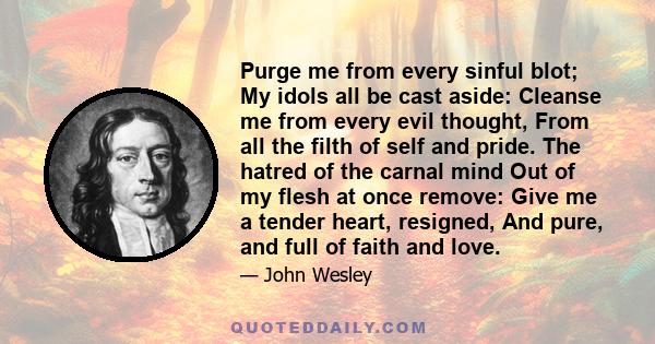 Purge me from every sinful blot; My idols all be cast aside: Cleanse me from every evil thought, From all the filth of self and pride. The hatred of the carnal mind Out of my flesh at once remove: Give me a tender