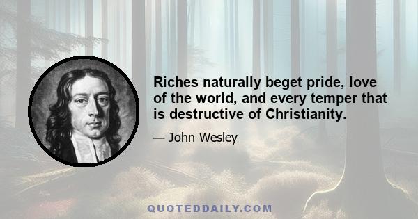 Riches naturally beget pride, love of the world, and every temper that is destructive of Christianity.