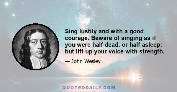 Sing lustily and with a good courage. Beware of singing as if you were half dead, or half asleep; but lift up your voice with strength.