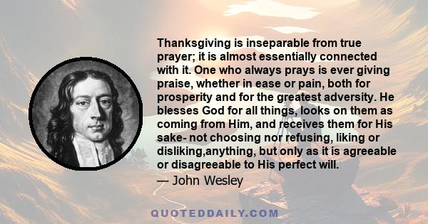 Thanksgiving is inseparable from true prayer; it is almost essentially connected with it. One who always prays is ever giving praise, whether in ease or pain, both for prosperity and for the greatest adversity. He