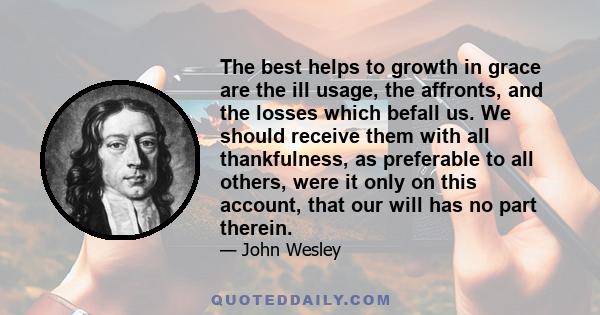 The best helps to growth in grace are the ill usage, the affronts, and the losses which befall us. We should receive them with all thankfulness, as preferable to all others, were it only on this account, that our will