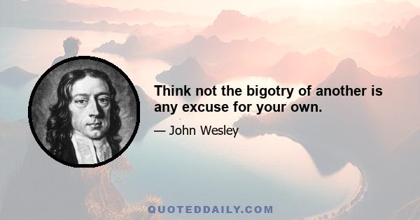 Think not the bigotry of another is any excuse for your own.