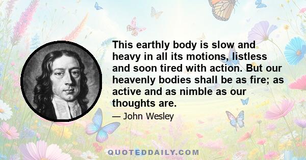 This earthly body is slow and heavy in all its motions, listless and soon tired with action. But our heavenly bodies shall be as fire; as active and as nimble as our thoughts are.