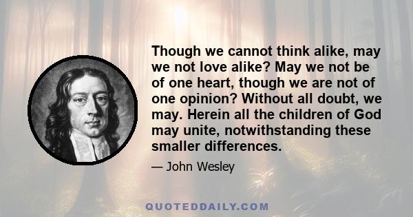 Though we cannot think alike, may we not love alike? May we not be of one heart, though we are not of one opinion? Without all doubt, we may. Herein all the children of God may unite, notwithstanding these smaller