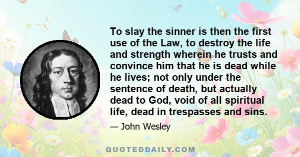 To slay the sinner is then the first use of the Law, to destroy the life and strength wherein he trusts and convince him that he is dead while he lives; not only under the sentence of death, but actually dead to God,