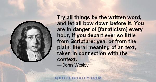 Try all things by the written word, and let all bow down before it. You are in danger of [fanaticism] every hour, if you depart ever so little from Scripture; yea, or from the plain, literal meaning of an text, taken in 