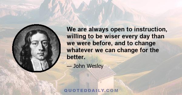 We are always open to instruction, willing to be wiser every day than we were before, and to change whatever we can change for the better.