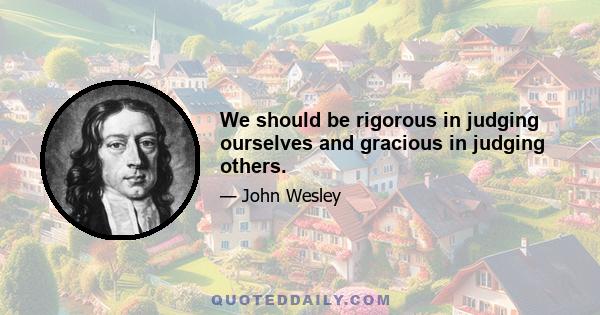 We should be rigorous in judging ourselves and gracious in judging others.