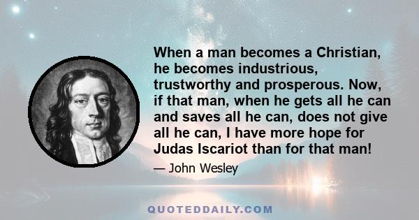 When a man becomes a Christian, he becomes industrious, trustworthy and prosperous. Now, if that man, when he gets all he can and saves all he can, does not give all he can, I have more hope for Judas Iscariot than for