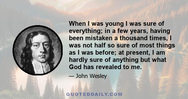 When I was young I was sure of everything; in a few years, having been mistaken a thousand times, I was not half so sure of most things as I was before; at present, I am hardly sure of anything but what God has revealed 