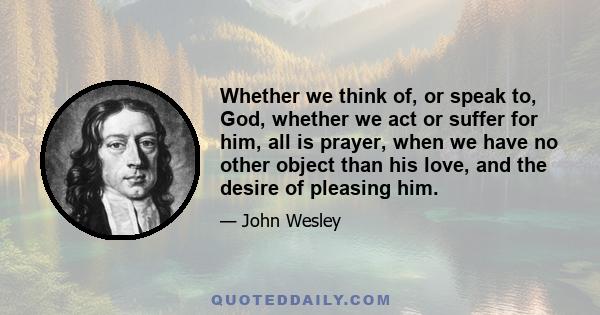 Whether we think of, or speak to, God, whether we act or suffer for him, all is prayer, when we have no other object than his love, and the desire of pleasing him.