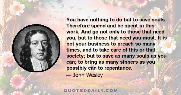 You have nothing to do but to save souls. Therefore spend and be spent in this work. And go not only to those that need you, but to those that need you most. It is not your business to preach so many times, and to take