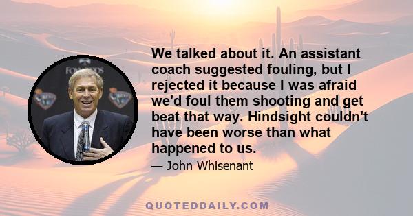 We talked about it. An assistant coach suggested fouling, but I rejected it because I was afraid we'd foul them shooting and get beat that way. Hindsight couldn't have been worse than what happened to us.