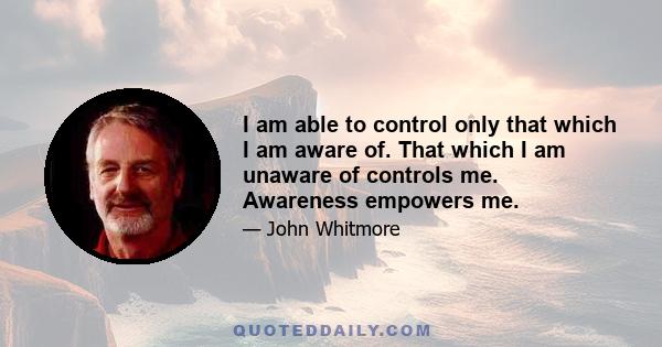 I am able to control only that which I am aware of. That which I am unaware of controls me. Awareness empowers me.