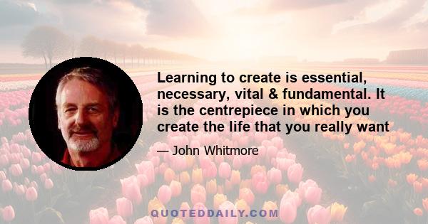 Learning to create is essential, necessary, vital & fundamental. It is the centrepiece in which you create the life that you really want