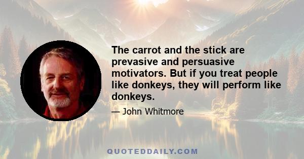 The carrot and the stick are prevasive and persuasive motivators. But if you treat people like donkeys, they will perform like donkeys.