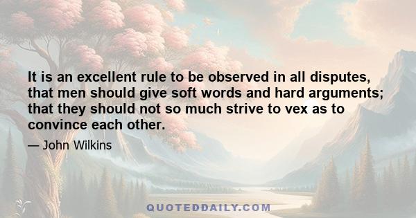 It is an excellent rule to be observed in all disputes, that men should give soft words and hard arguments; that they should not so much strive to vex as to convince each other.