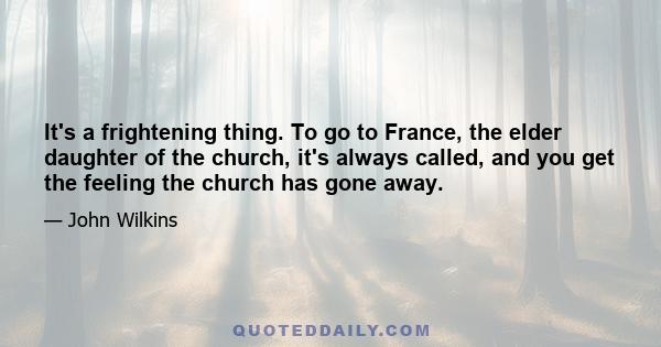 It's a frightening thing. To go to France, the elder daughter of the church, it's always called, and you get the feeling the church has gone away.