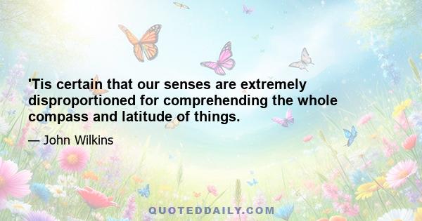 'Tis certain that our senses are extremely disproportioned for comprehending the whole compass and latitude of things.