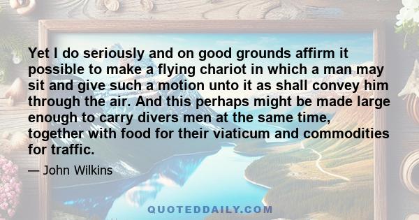 Yet I do seriously and on good grounds affirm it possible to make a flying chariot in which a man may sit and give such a motion unto it as shall convey him through the air. And this perhaps might be made large enough