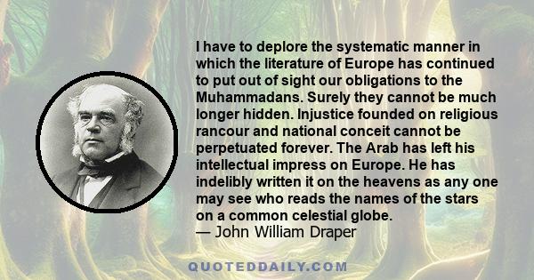 I have to deplore the systematic manner in which the literature of Europe has continued to put out of sight our obligations to the Muhammadans. Surely they cannot be much longer hidden. Injustice founded on religious