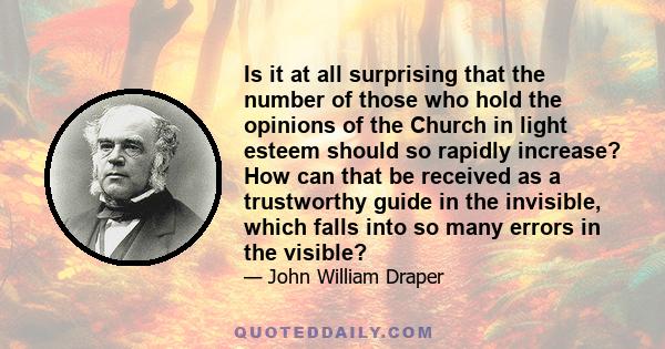 Is it at all surprising that the number of those who hold the opinions of the Church in light esteem should so rapidly increase? How can that be received as a trustworthy guide in the invisible, which falls into so many 