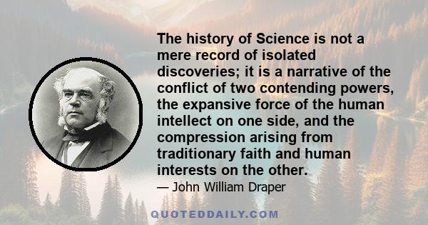 The history of Science is not a mere record of isolated discoveries; it is a narrative of the conflict of two contending powers, the expansive force of the human intellect on one side, and the compression arising from