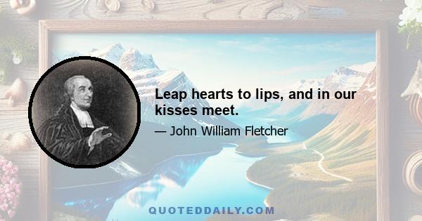 Leap hearts to lips, and in our kisses meet.