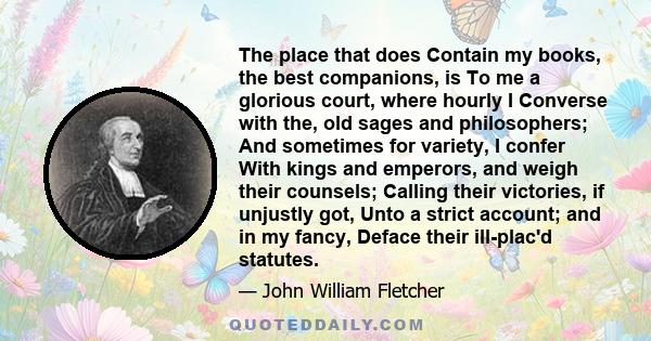 The place that does Contain my books, the best companions, is To me a glorious court, where hourly I Converse with the, old sages and philosophers; And sometimes for variety, I confer With kings and emperors, and weigh