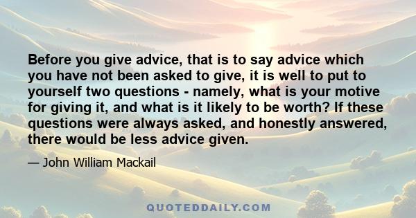 Before you give advice, that is to say advice which you have not been asked to give, it is well to put to yourself two questions - namely, what is your motive for giving it, and what is it likely to be worth? If these