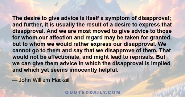 The desire to give advice is itself a symptom of disapproval; and further, it is usually the result of a desire to express that disapproval. And we are most moved to give advice to those for whom our affection and