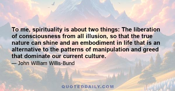 To me, spirituality is about two things: The liberation of consciousness from all illusion, so that the true nature can shine and an embodiment in life that is an alternative to the patterns of manipulation and greed