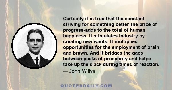 Certainly it is true that the constant striving for something better-the price of progress-adds to the total of human happiness. It stimulates industry by creating new wants. It multiplies opportunities for the