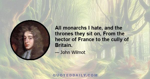 All monarchs I hate, and the thrones they sit on, From the hector of France to the cully of Britain.