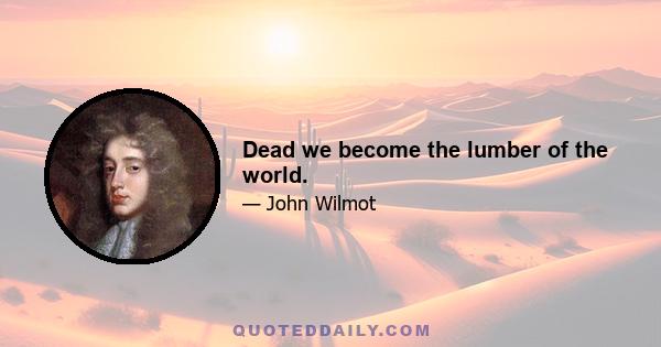 Dead we become the lumber of the world.